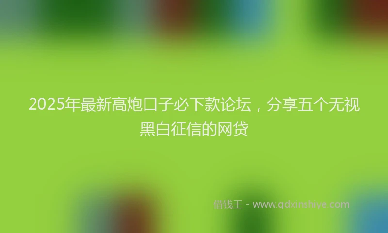 2025年最新高炮口子必下款论坛，分享五个无视黑白征信的网贷