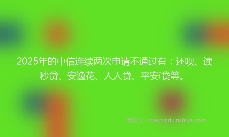 2025年的中信连续两次申请不通过有：还呗、读秒贷、安逸花、人人贷、平安i贷等。