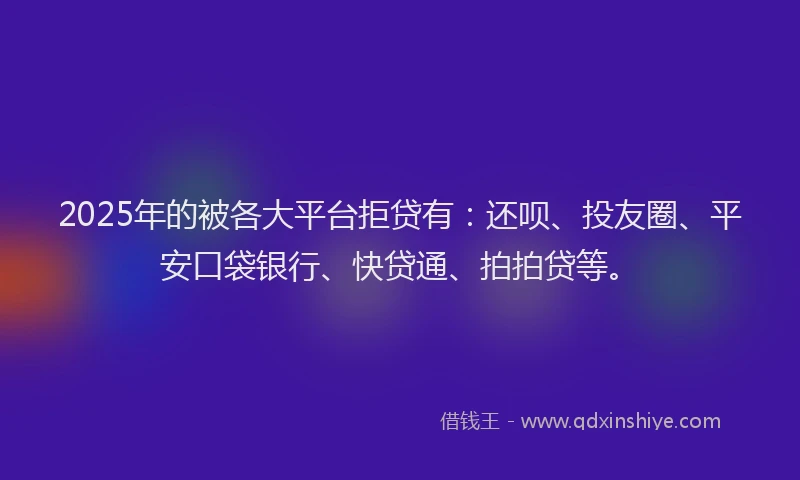 2025年的被各大平台拒贷有：还呗、投友圈、平安口袋银行、快贷通、拍拍贷等。