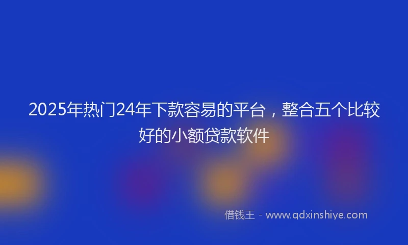 2025年热门24年下款容易的平台，整合五个比较好的小额贷款软件