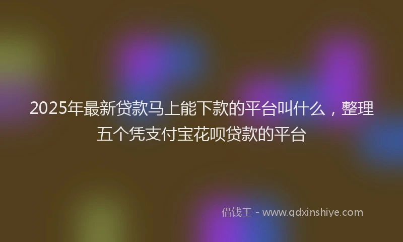 2025年最新贷款马上能下款的平台叫什么，整理五个凭支付宝花呗贷款的平台