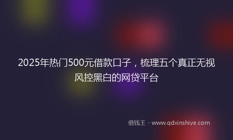 2025年热门500元借款口子，梳理五个真正无视风控黑白的网贷平台