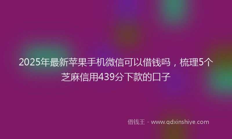2025年最新苹果手机微信可以借钱吗，梳理5个芝麻信用439分下款的口子