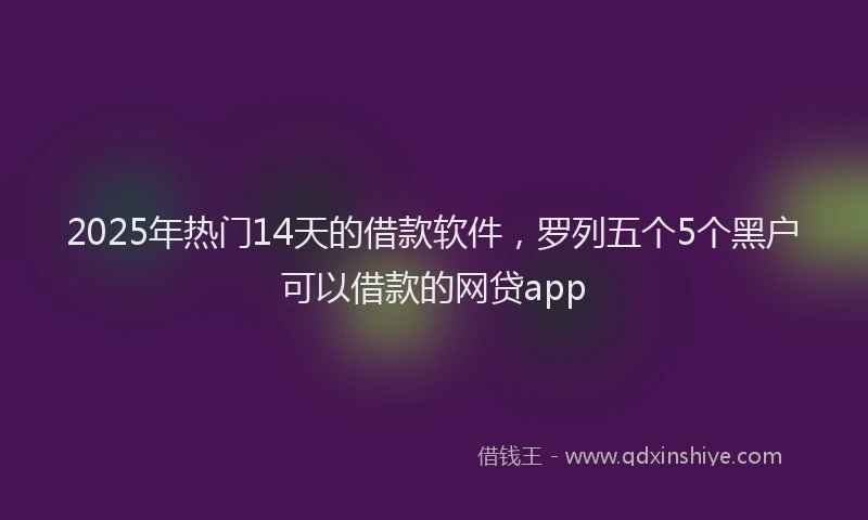 2025年热门14天的借款软件，罗列五个5个黑户可以借款的网贷app