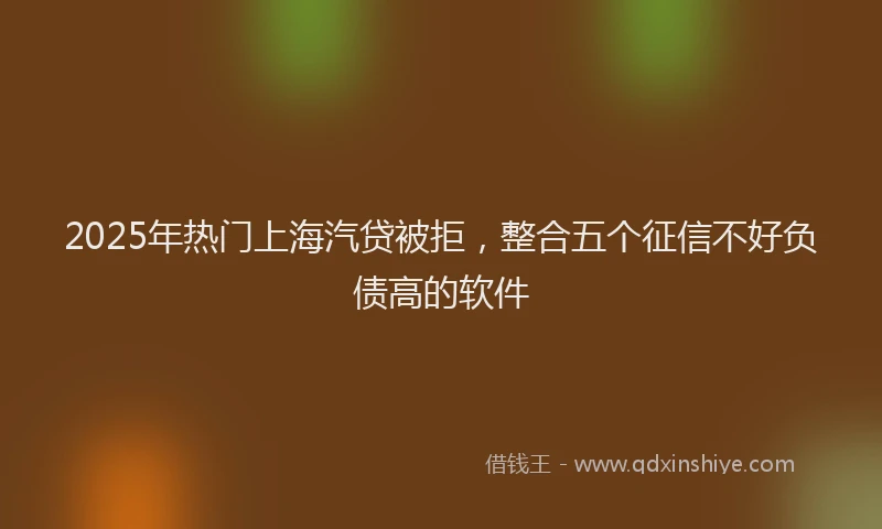 2025年热门上海汽贷被拒，整合五个征信不好负债高的软件