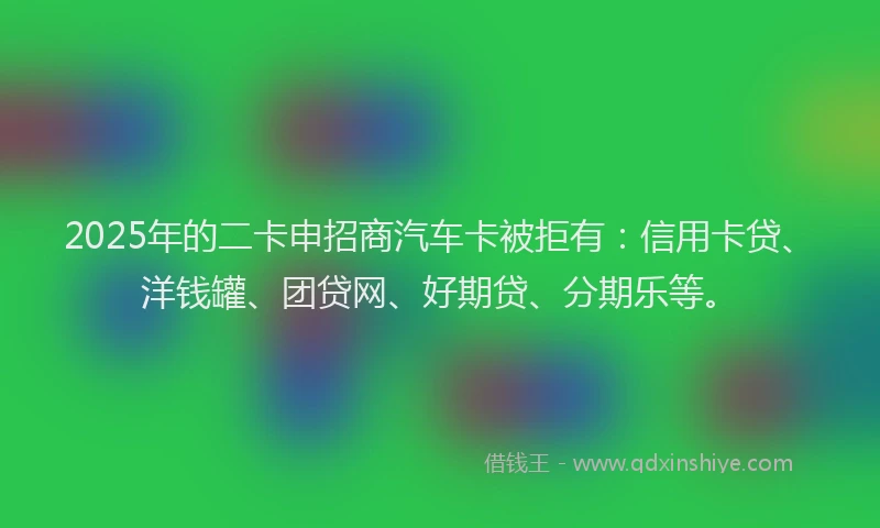 2025年的二卡申招商汽车卡被拒有：信用卡贷、洋钱罐、团贷网、好期贷、分期乐等。