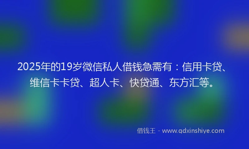2025年的19岁微信私人借钱急需有：信用卡贷、维信卡卡贷、超人卡、快贷通、东方汇等。