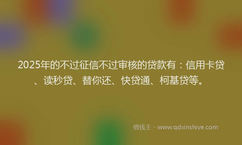 2025年的不过征信不过审核的贷款有：信用卡贷、读秒贷、替你还、快贷通、柯基贷等。