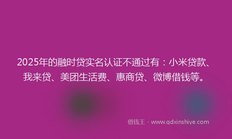 2025年的融时贷实名认证不通过有：小米贷款、我来贷、美团生活费、惠商贷、微博借钱等。