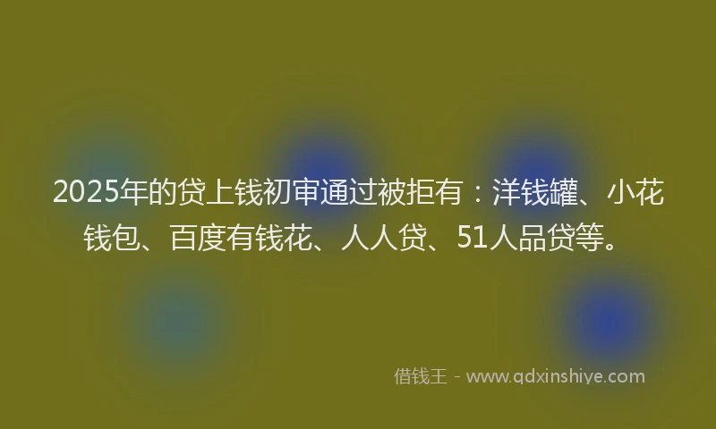 2025年的贷上钱初审通过被拒有：洋钱罐、小花钱包、百度有钱花、人人贷、51人品贷等。