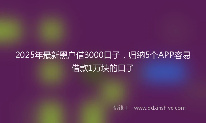 2025年最新黑户借3000口子，归纳5个APP容易借款1万块的口子