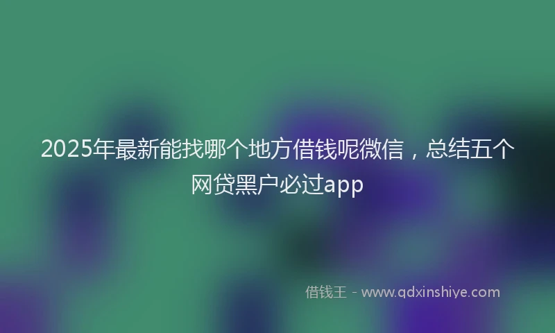 2025年最新能找哪个地方借钱呢微信，总结五个网贷黑户必过app