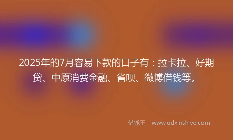 2025年的7月容易下款的口子有：拉卡拉、好期贷、中原消费金融、省呗、微博借钱等。