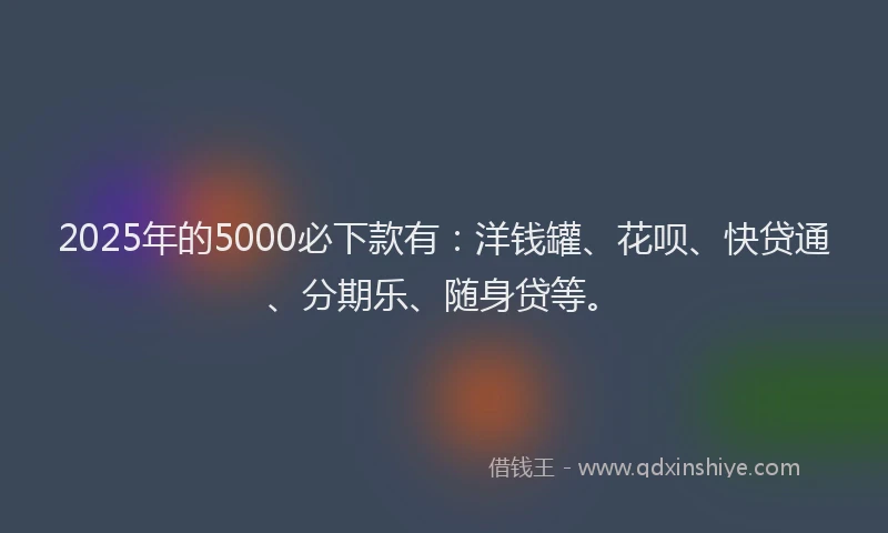 2025年的5000必下款有：洋钱罐、花呗、快贷通、分期乐、随身贷等。