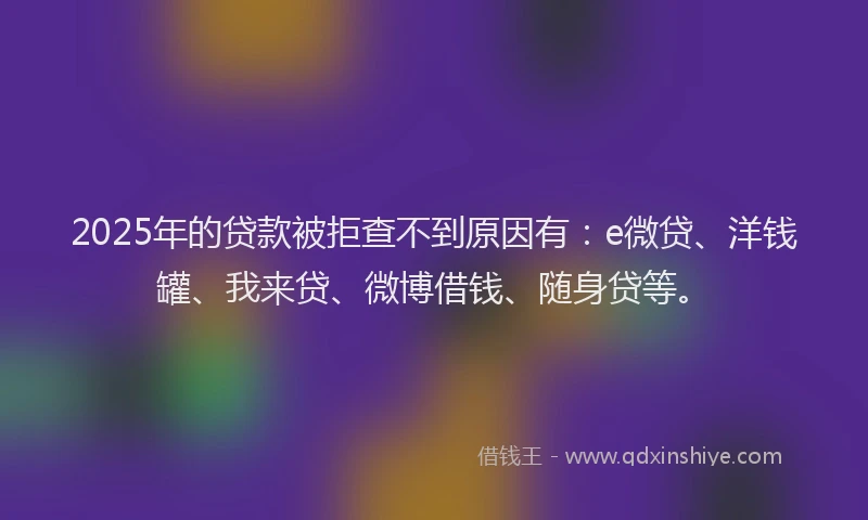 2025年的贷款被拒查不到原因有：e微贷、洋钱罐、我来贷、微博借钱、随身贷等。