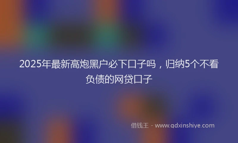 2025年最新高炮黑户必下口子吗，归纳5个不看负债的网贷口子