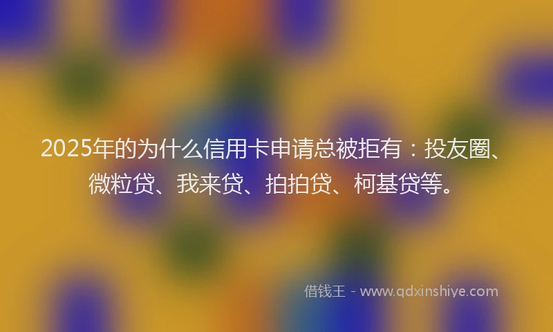 2025年的为什么信用卡申请总被拒有：投友圈、微粒贷、我来贷、拍拍贷、柯基贷等。