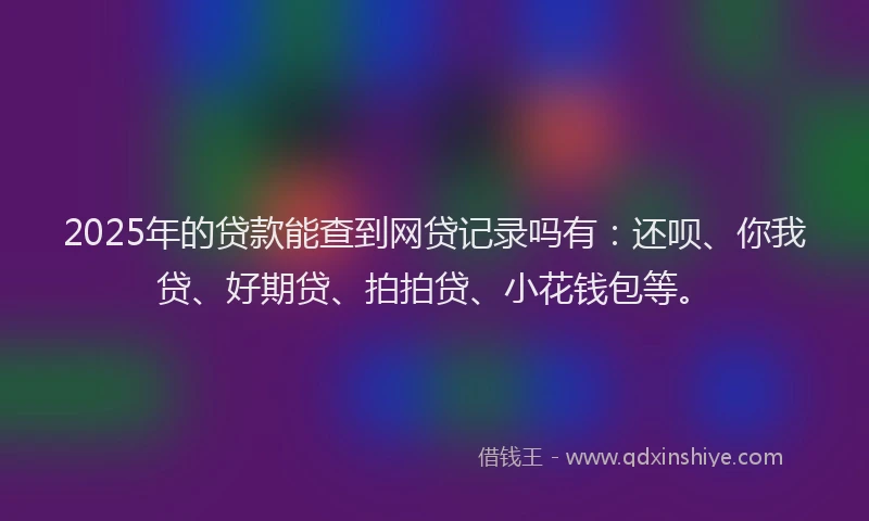 2025年的贷款能查到网贷记录吗有：还呗、你我贷、好期贷、拍拍贷、小花钱包等。