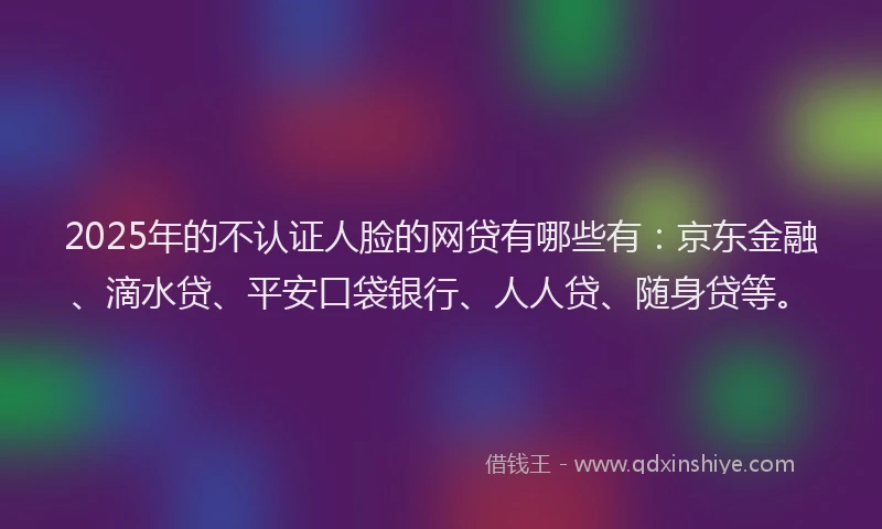 2025年的不认证人脸的网贷有哪些有：京东金融、滴水贷、平安口袋银行、人人贷、随身贷等。