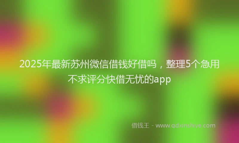 2025年最新苏州微信借钱好借吗，整理5个急用不求评分快借无忧的app