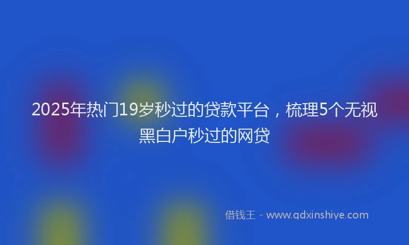 2025年热门19岁秒过的贷款平台，梳理5个无视黑白户秒过的网贷