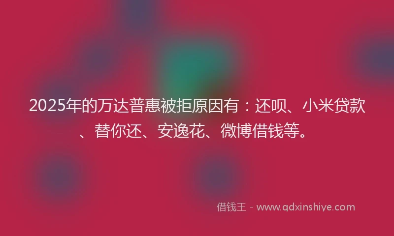 2025年的万达普惠被拒原因有：还呗、小米贷款、替你还、安逸花、微博借钱等。