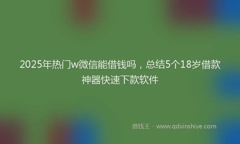 2025年热门w微信能借钱吗，总结5个18岁借款神器快速下款软件