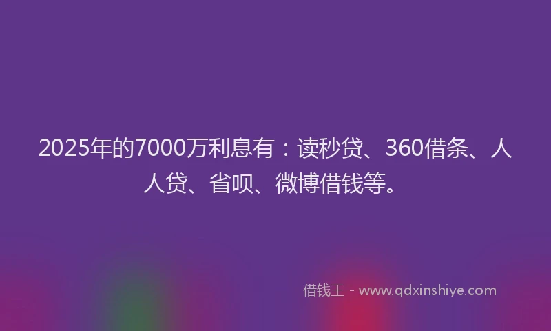 2025年的7000万利息有：读秒贷、360借条、人人贷、省呗、微博借钱等。