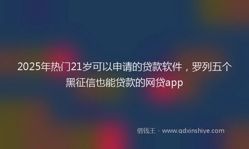 2025年热门21岁可以申请的贷款软件，罗列五个黑征信也能贷款的网贷app