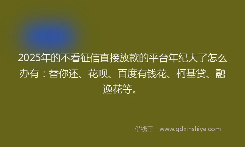 2025年的不看征信直接放款的平台年纪大了怎么办有：替你还、花呗、百度有钱花、柯基贷、融逸花等。
