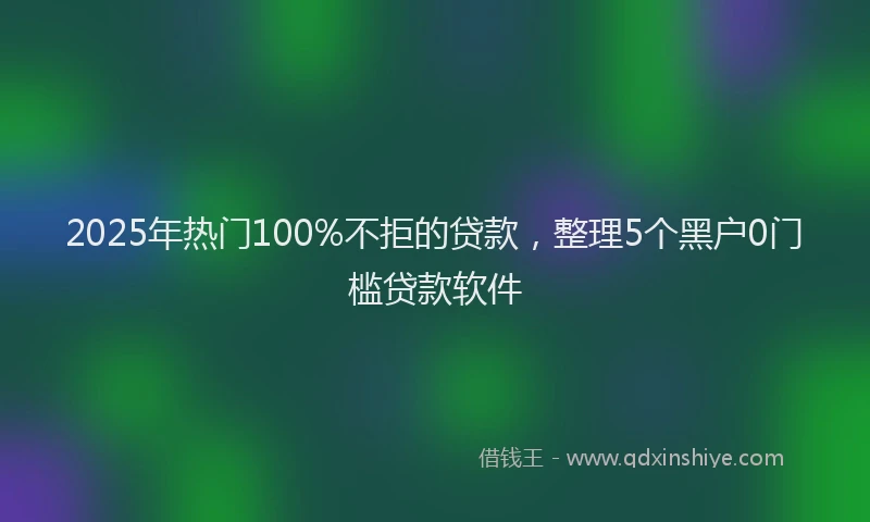 2025年热门100%不拒的贷款，整理5个黑户0门槛贷款软件