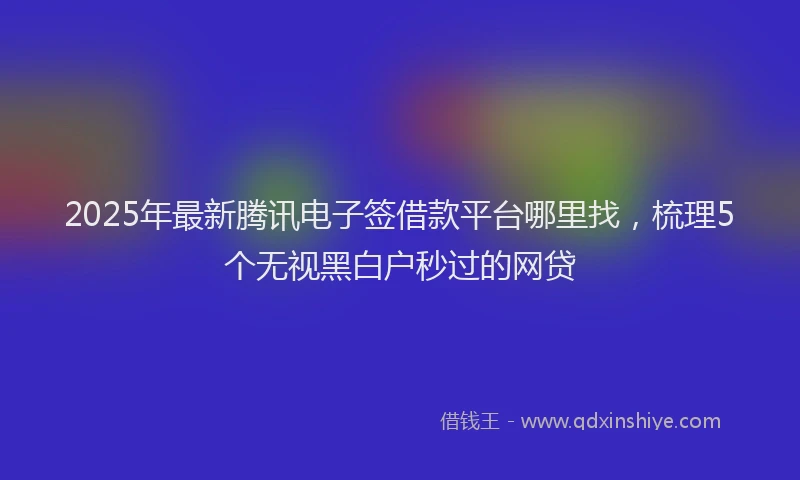 2025年最新腾讯电子签借款平台哪里找，梳理5个无视黑白户秒过的网贷