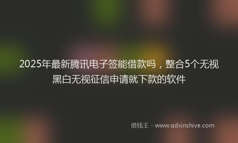 2025年最新腾讯电子签能借款吗，整合5个无视黑白无视征信申请就下款的软件