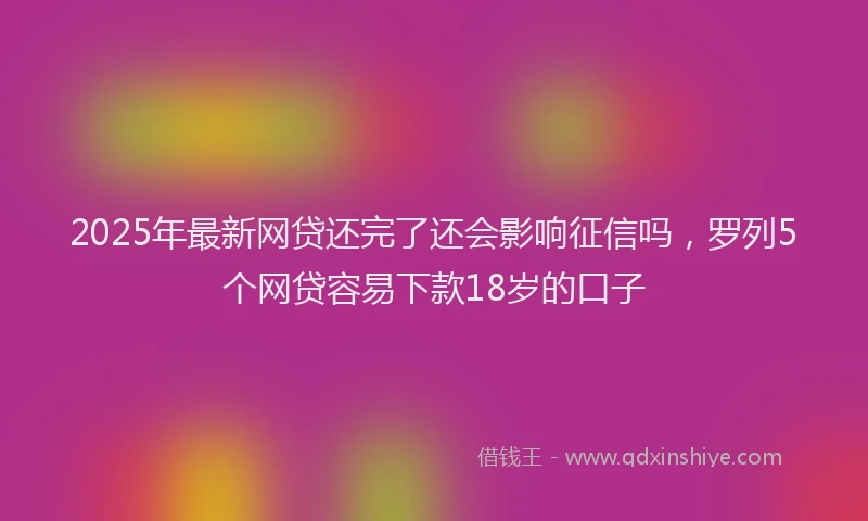 2025年最新网贷还完了还会影响征信吗，罗列5个网贷容易下款18岁的口子