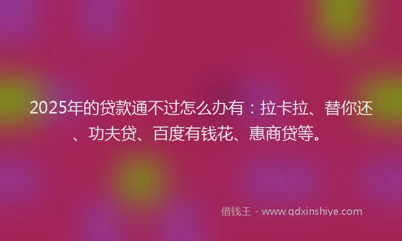 2025年的贷款通不过怎么办有：拉卡拉、替你还、功夫贷、百度有钱花、惠商贷等。