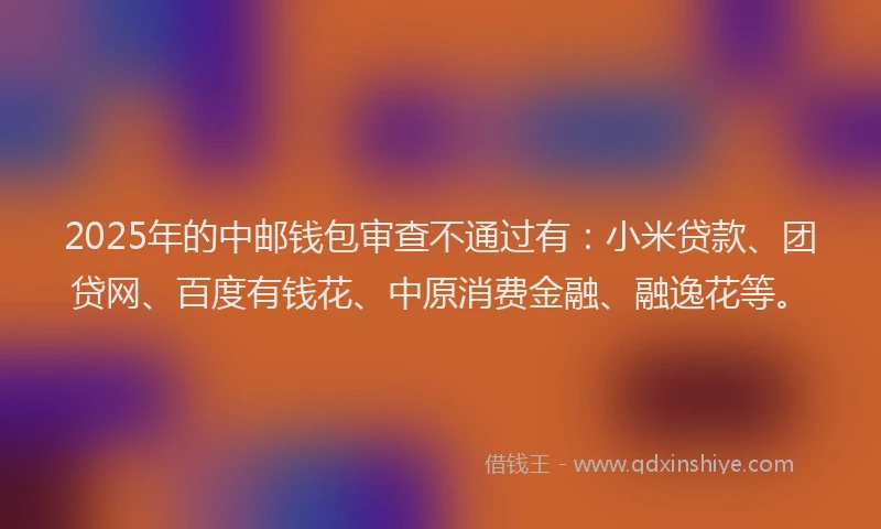 2025年的中邮钱包审查不通过有：小米贷款、团贷网、百度有钱花、中原消费金融、融逸花等。