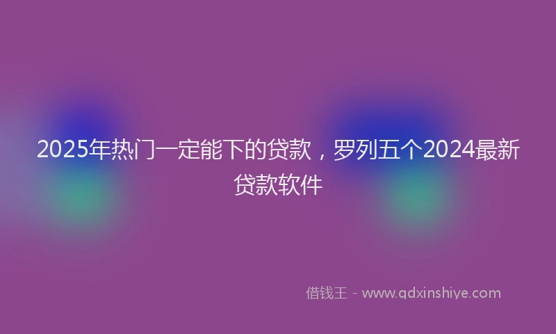2025年热门一定能下的贷款，罗列五个2024最新贷款软件