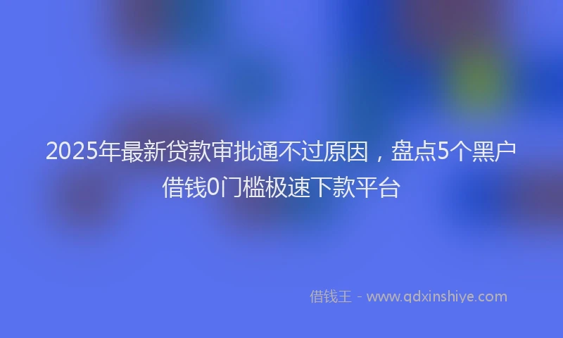 2025年最新贷款审批通不过原因，盘点5个黑户借钱0门槛极速下款平台