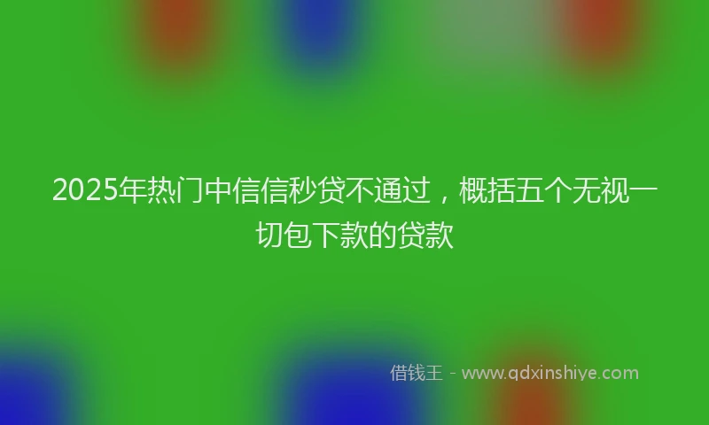 2025年热门中信信秒贷不通过，概括五个无视一切包下款的贷款