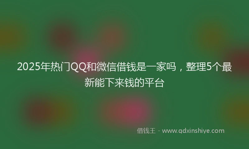 2025年热门QQ和微信借钱是一家吗，整理5个最新能下来钱的平台