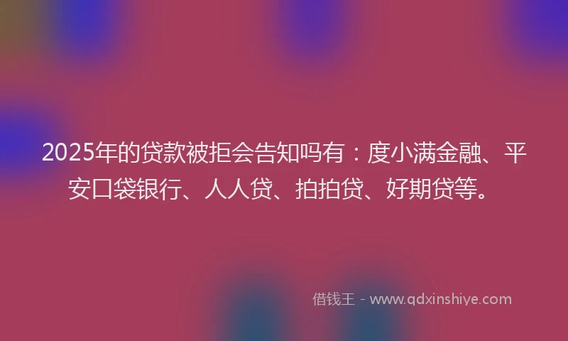 2025年的贷款被拒会告知吗有：度小满金融、平安口袋银行、人人贷、拍拍贷、好期贷等。