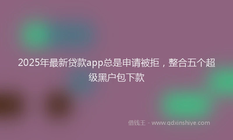 2025年最新贷款app总是申请被拒，整合五个超级黑户包下款