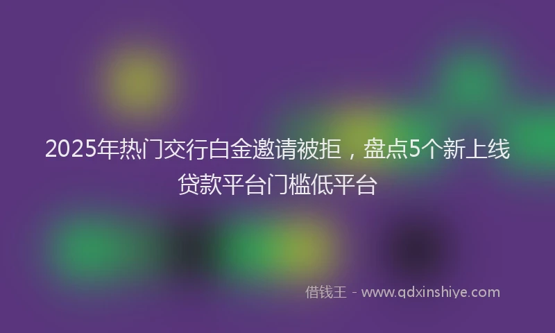 2025年热门交行白金邀请被拒，盘点5个新上线贷款平台门槛低平台