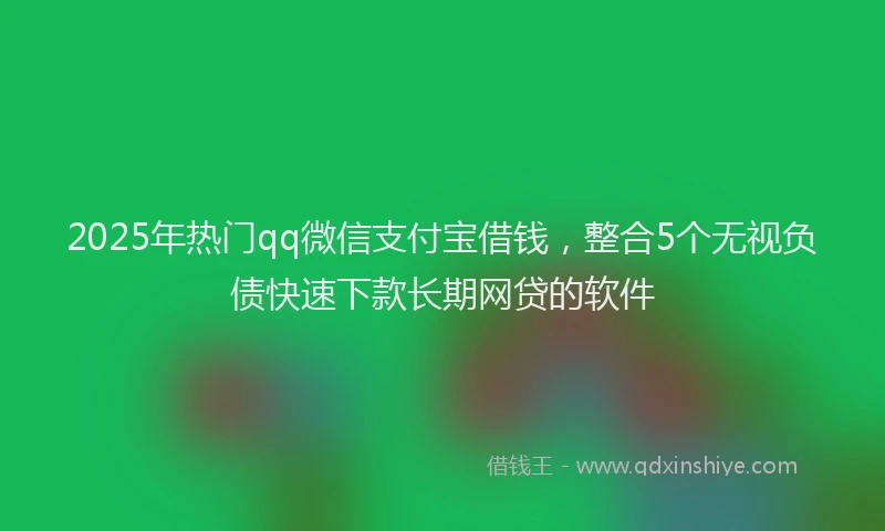2025年热门qq微信支付宝借钱，整合5个无视负债快速下款长期网贷的软件