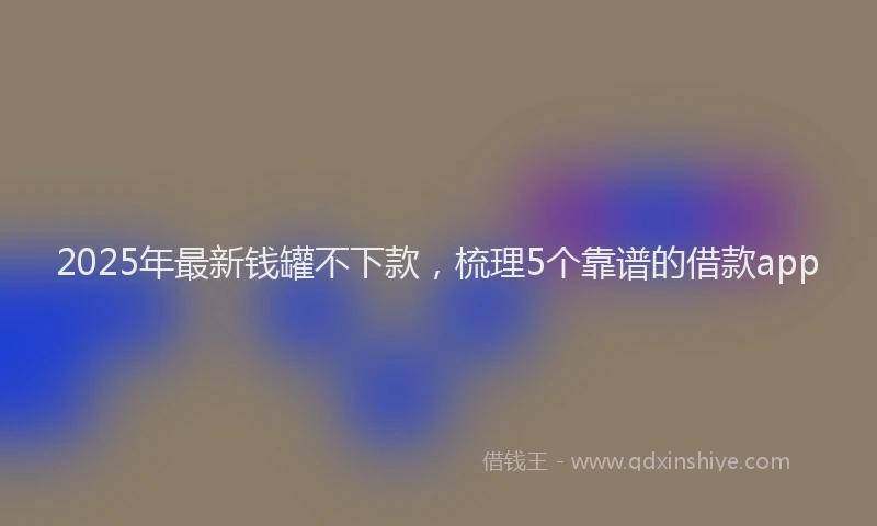 2025年最新钱罐不下款，梳理5个靠谱的借款app