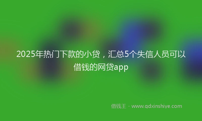 2025年热门下款的小贷，汇总5个失信人员可以借钱的网贷app