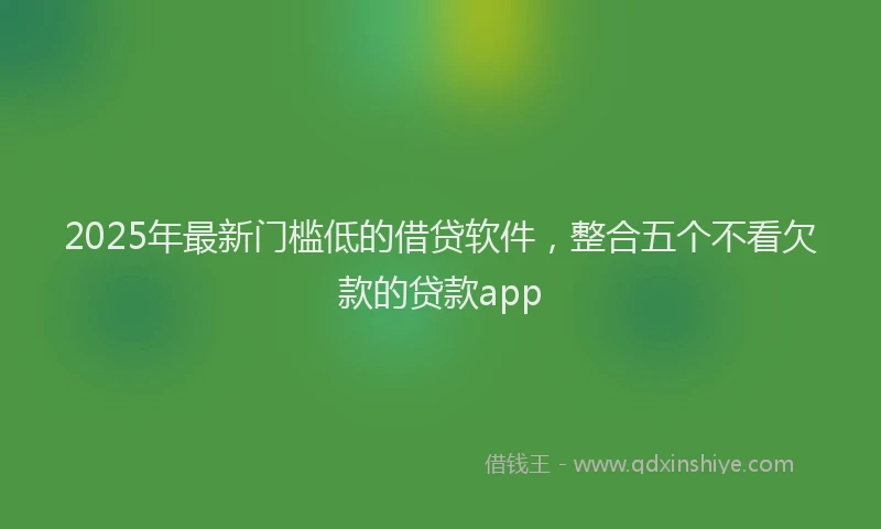 2025年最新门槛低的借贷软件，整合五个不看欠款的贷款app