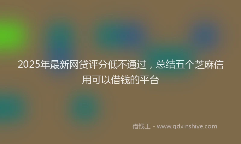 2025年最新网贷评分低不通过，总结五个芝麻信用可以借钱的平台