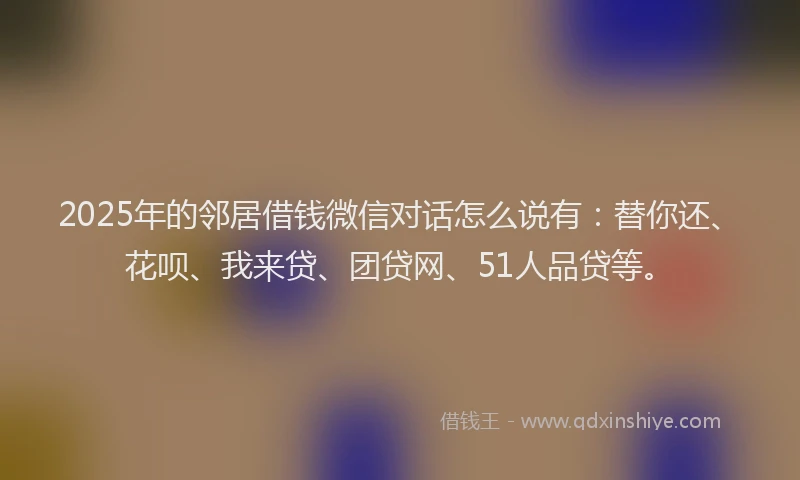 2025年的邻居借钱微信对话怎么说有：替你还、花呗、我来贷、团贷网、51人品贷等。