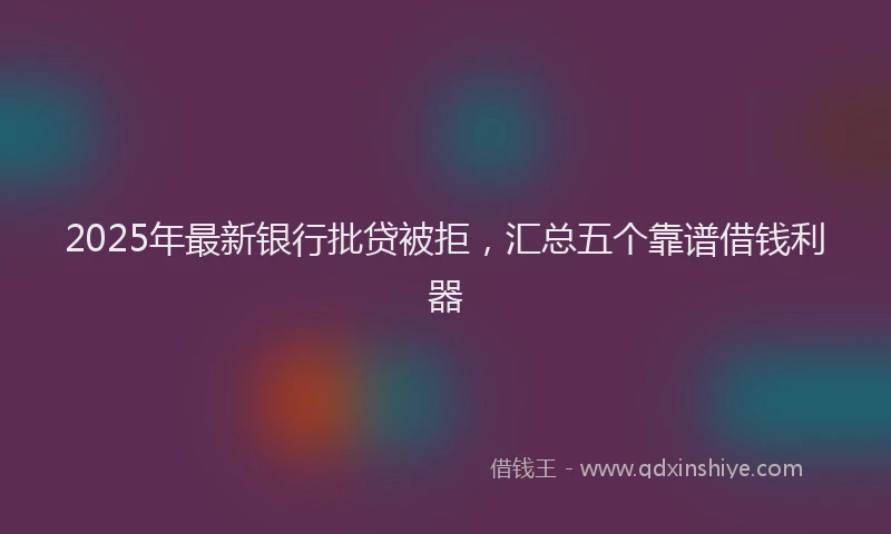 2025年最新银行批贷被拒，汇总五个靠谱借钱利器